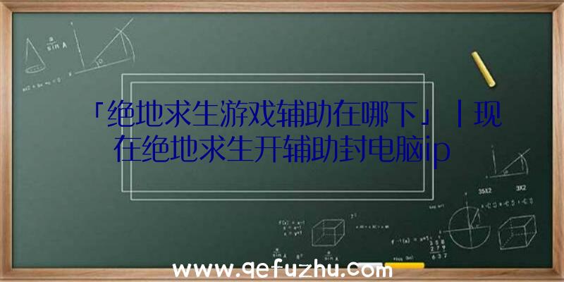 「绝地求生游戏辅助在哪下」|现在绝地求生开辅助封电脑ip